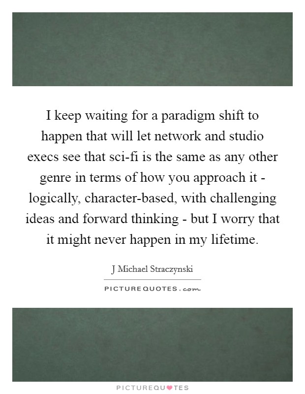 I keep waiting for a paradigm shift to happen that will let network and studio execs see that sci-fi is the same as any other genre in terms of how you approach it - logically, character-based, with challenging ideas and forward thinking - but I worry that it might never happen in my lifetime Picture Quote #1