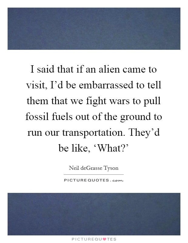 I said that if an alien came to visit, I’d be embarrassed to tell them that we fight wars to pull fossil fuels out of the ground to run our transportation. They’d be like, ‘What?’ Picture Quote #1