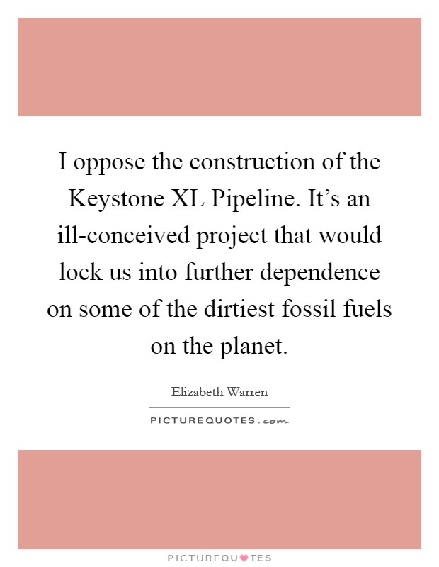 I oppose the construction of the Keystone XL Pipeline. It’s an ill-conceived project that would lock us into further dependence on some of the dirtiest fossil fuels on the planet Picture Quote #1