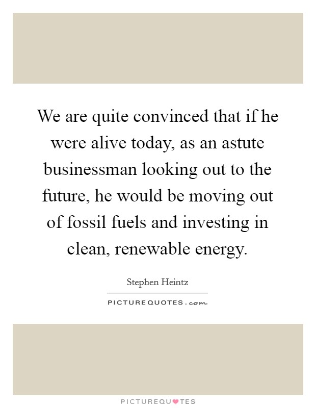 We are quite convinced that if he were alive today, as an astute businessman looking out to the future, he would be moving out of fossil fuels and investing in clean, renewable energy Picture Quote #1