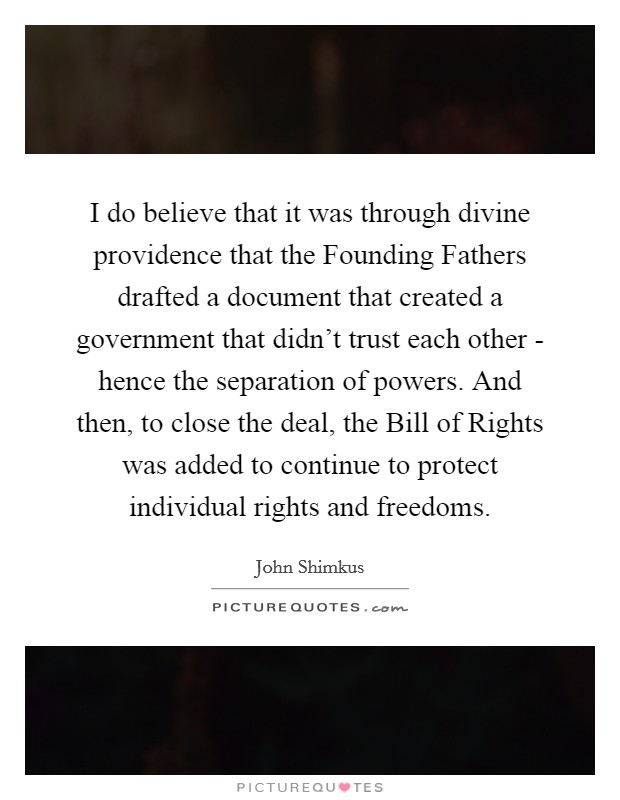 I do believe that it was through divine providence that the Founding Fathers drafted a document that created a government that didn't trust each other - hence the separation of powers. And then, to close the deal, the Bill of Rights was added to continue to protect individual rights and freedoms. Picture Quote #1