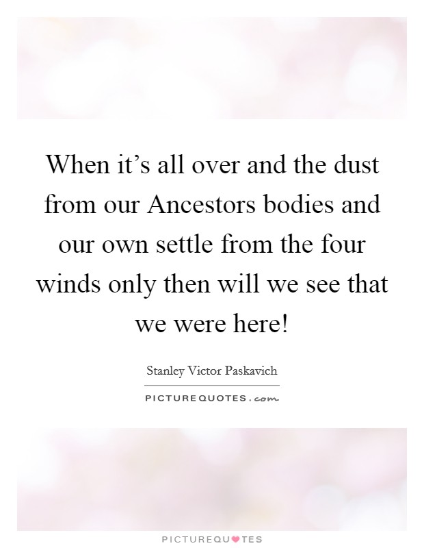 When it's all over and the dust from our Ancestors bodies and our own settle from the four winds only then will we see that we were here! Picture Quote #1