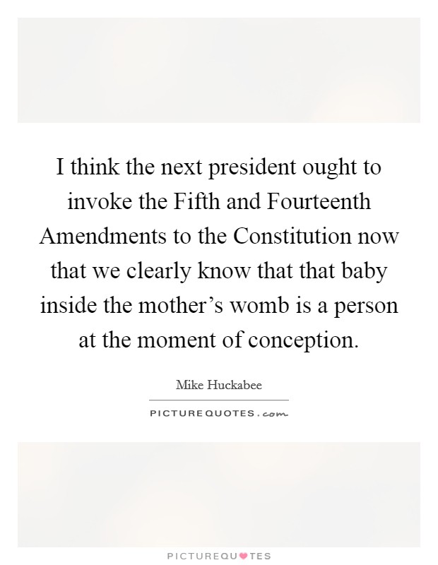 I think the next president ought to invoke the Fifth and Fourteenth Amendments to the Constitution now that we clearly know that that baby inside the mother’s womb is a person at the moment of conception Picture Quote #1