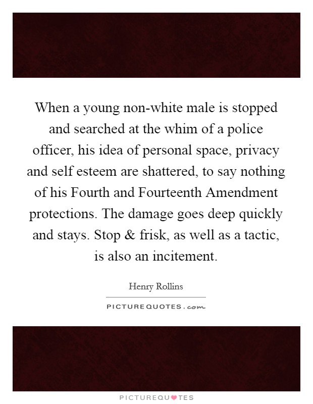 When a young non-white male is stopped and searched at the whim of a police officer, his idea of personal space, privacy and self esteem are shattered, to say nothing of his Fourth and Fourteenth Amendment protections. The damage goes deep quickly and stays. Stop and frisk, as well as a tactic, is also an incitement. Picture Quote #1