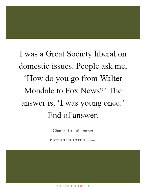 I was a Great Society liberal on domestic issues. People ask me, ‘How do you go from Walter Mondale to Fox News?’ The answer is, ‘I was young once.’ End of answer Picture Quote #1