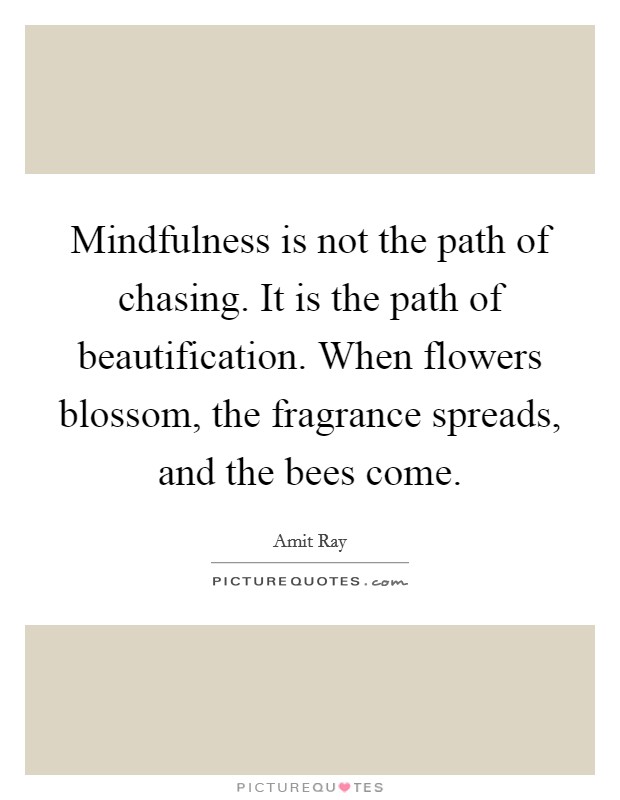 Mindfulness is not the path of chasing. It is the path of beautification. When flowers blossom, the fragrance spreads, and the bees come Picture Quote #1