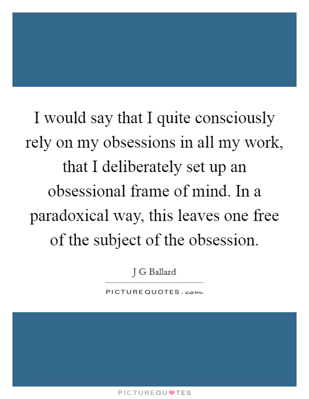 I would say that I quite consciously rely on my obsessions in all my work, that I deliberately set up an obsessional frame of mind. In a paradoxical way, this leaves one free of the subject of the obsession Picture Quote #1