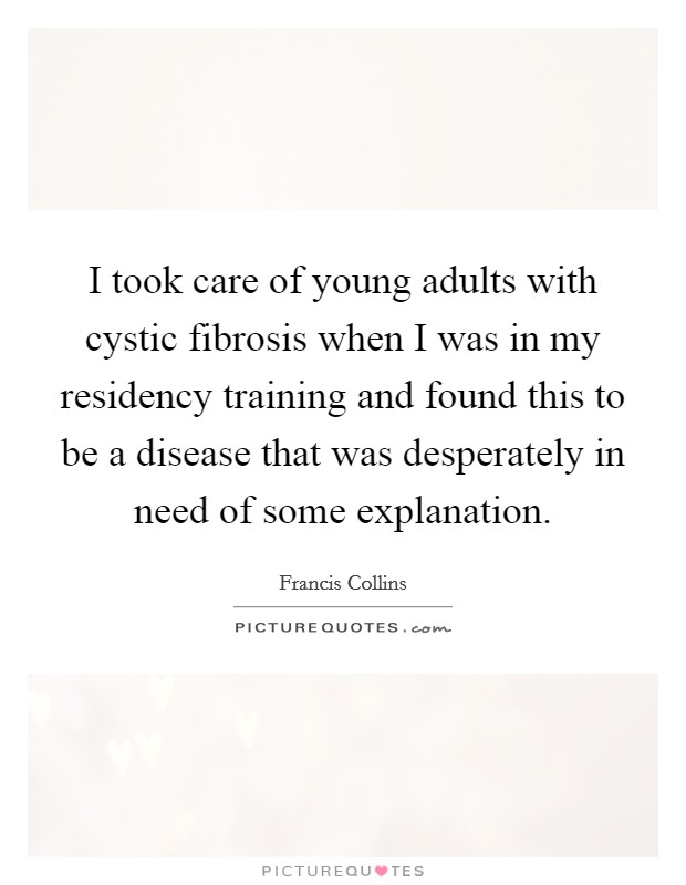 I took care of young adults with cystic fibrosis when I was in my residency training and found this to be a disease that was desperately in need of some explanation Picture Quote #1