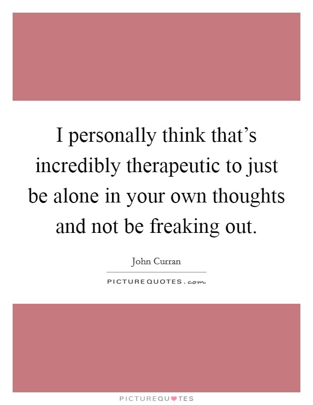 I personally think that’s incredibly therapeutic to just be alone in your own thoughts and not be freaking out Picture Quote #1