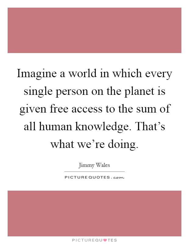 Imagine a world in which every single person on the planet is given free access to the sum of all human knowledge. That’s what we’re doing Picture Quote #1