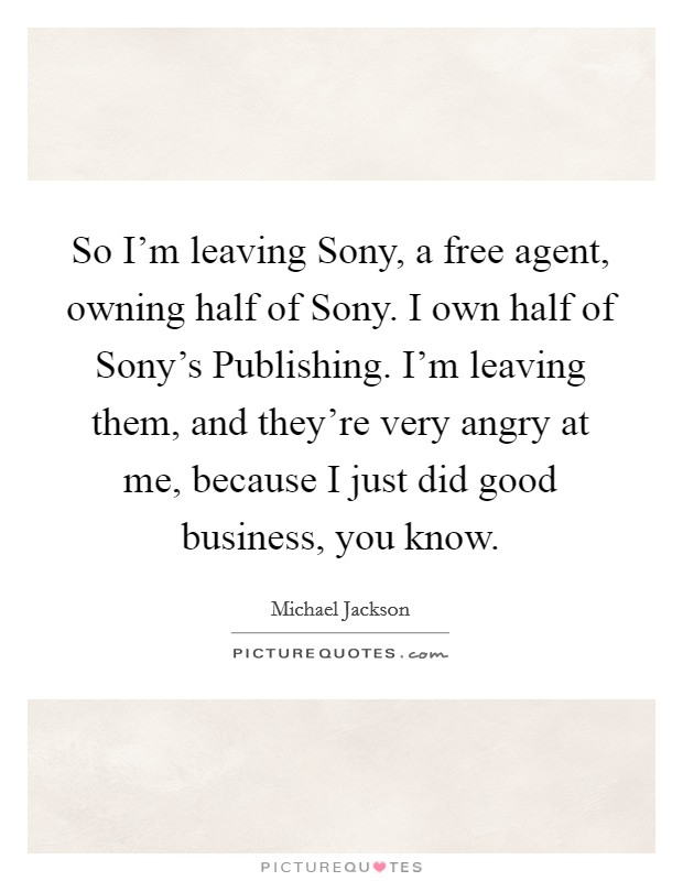 So I’m leaving Sony, a free agent, owning half of Sony. I own half of Sony’s Publishing. I’m leaving them, and they’re very angry at me, because I just did good business, you know Picture Quote #1
