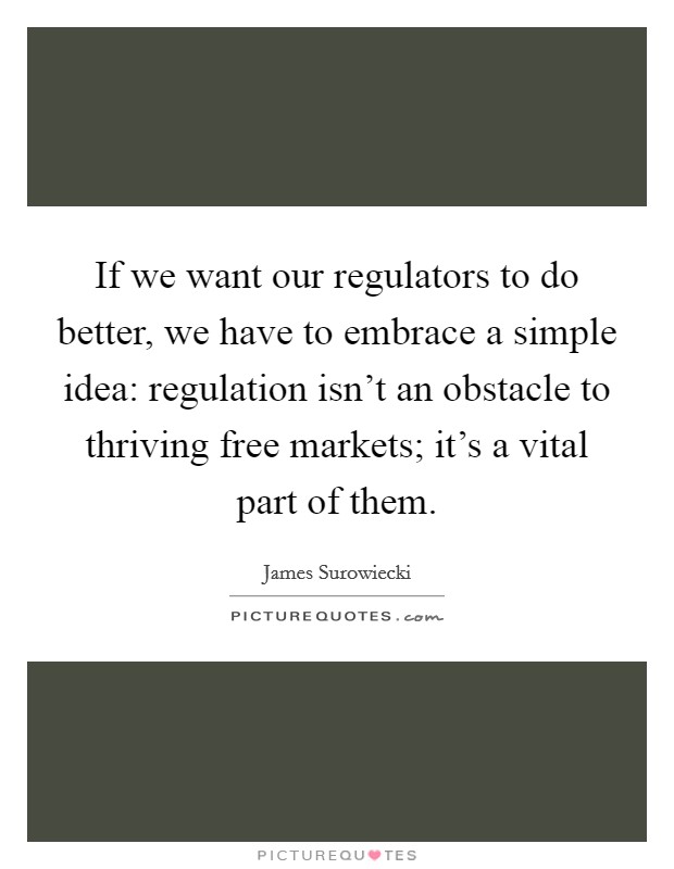 If we want our regulators to do better, we have to embrace a simple idea: regulation isn’t an obstacle to thriving free markets; it’s a vital part of them Picture Quote #1