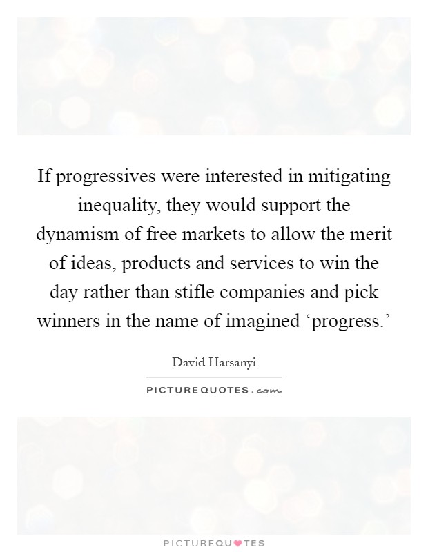 If progressives were interested in mitigating inequality, they would support the dynamism of free markets to allow the merit of ideas, products and services to win the day rather than stifle companies and pick winners in the name of imagined ‘progress.’ Picture Quote #1