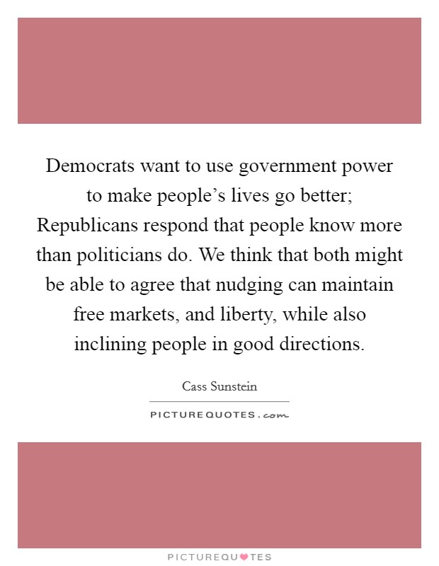 Democrats want to use government power to make people’s lives go better; Republicans respond that people know more than politicians do. We think that both might be able to agree that nudging can maintain free markets, and liberty, while also inclining people in good directions Picture Quote #1