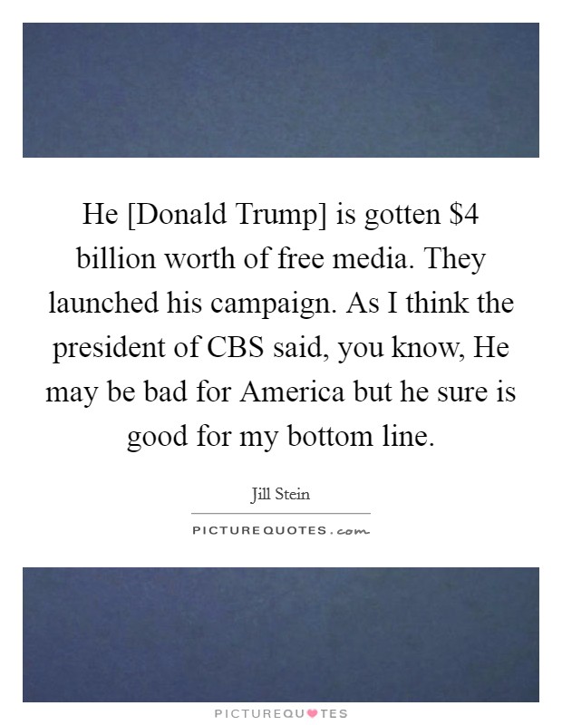 He [Donald Trump] is gotten $4 billion worth of free media. They launched his campaign. As I think the president of CBS said, you know, He may be bad for America but he sure is good for my bottom line Picture Quote #1