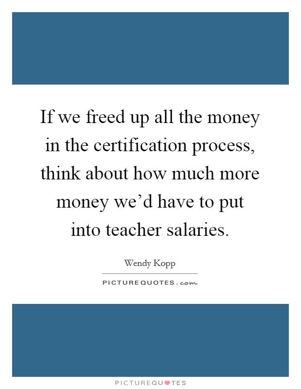 If we freed up all the money in the certification process, think about how much more money we’d have to put into teacher salaries Picture Quote #1