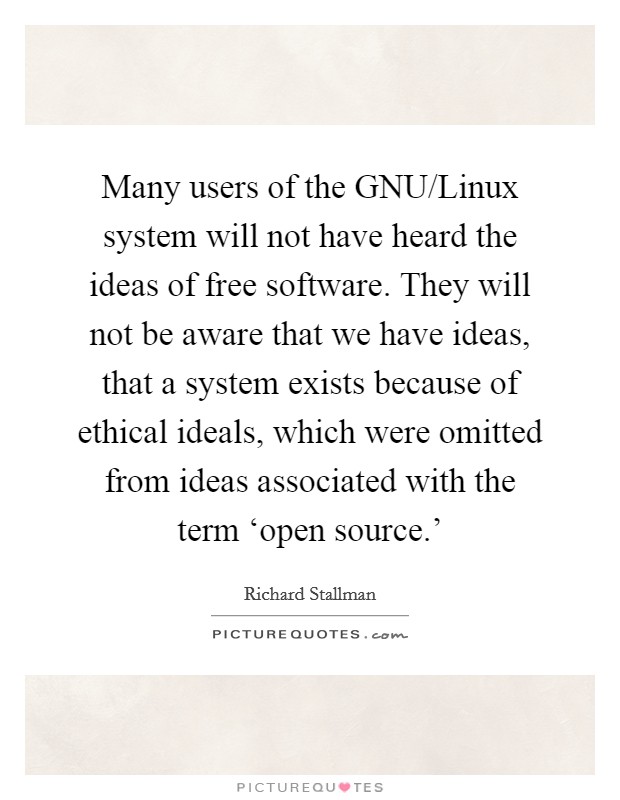 Many users of the GNU/Linux system will not have heard the ideas of free software. They will not be aware that we have ideas, that a system exists because of ethical ideals, which were omitted from ideas associated with the term ‘open source.’ Picture Quote #1