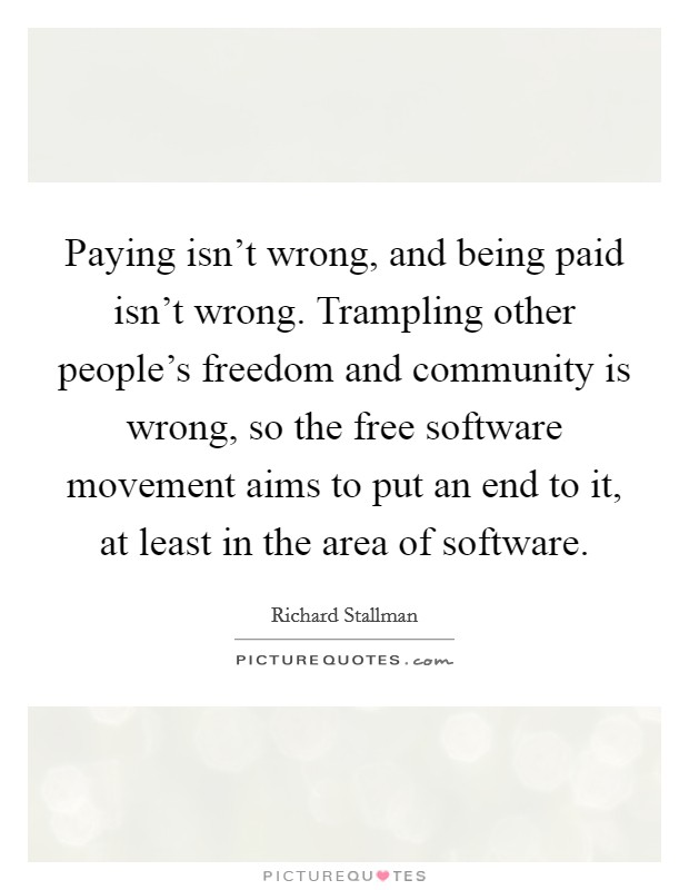 Paying isn’t wrong, and being paid isn’t wrong. Trampling other people’s freedom and community is wrong, so the free software movement aims to put an end to it, at least in the area of software Picture Quote #1