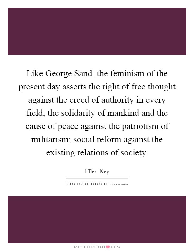 Like George Sand, the feminism of the present day asserts the right of free thought against the creed of authority in every field; the solidarity of mankind and the cause of peace against the patriotism of militarism; social reform against the existing relations of society Picture Quote #1