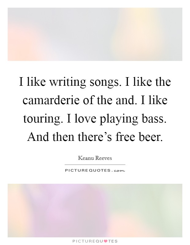 I like writing songs. I like the camarderie of the and. I like touring. I love playing bass. And then there’s free beer Picture Quote #1