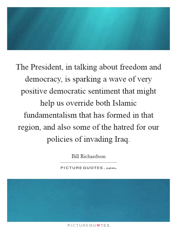 The President, in talking about freedom and democracy, is sparking a wave of very positive democratic sentiment that might help us override both Islamic fundamentalism that has formed in that region, and also some of the hatred for our policies of invading Iraq Picture Quote #1