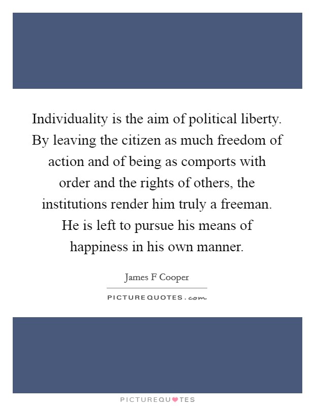 Individuality is the aim of political liberty. By leaving the citizen as much freedom of action and of being as comports with order and the rights of others, the institutions render him truly a freeman. He is left to pursue his means of happiness in his own manner Picture Quote #1