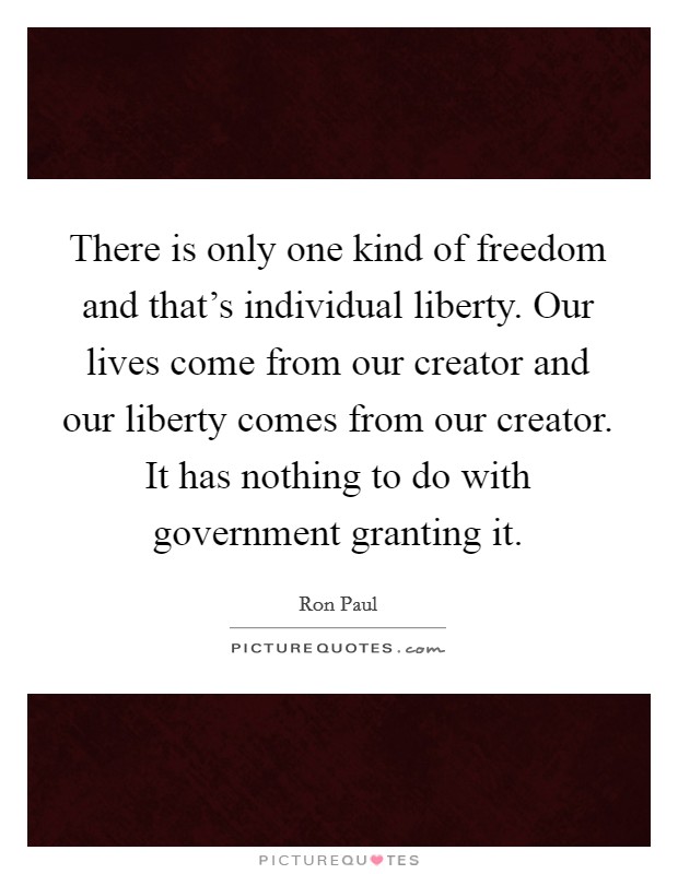 There is only one kind of freedom and that’s individual liberty. Our lives come from our creator and our liberty comes from our creator. It has nothing to do with government granting it Picture Quote #1