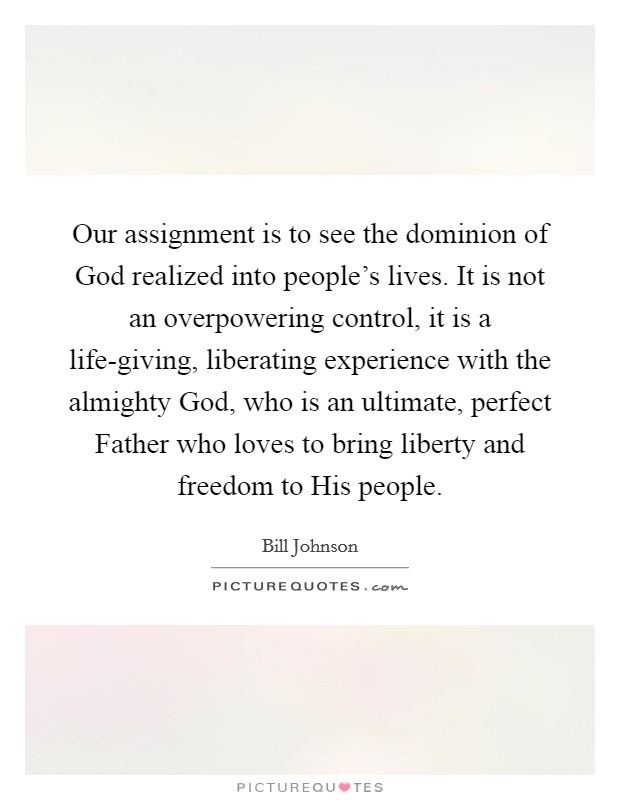 Our assignment is to see the dominion of God realized into people’s lives. It is not an overpowering control, it is a life-giving, liberating experience with the almighty God, who is an ultimate, perfect Father who loves to bring liberty and freedom to His people Picture Quote #1