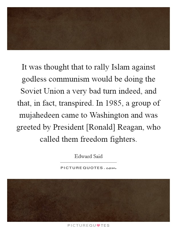 It was thought that to rally Islam against godless communism would be doing the Soviet Union a very bad turn indeed, and that, in fact, transpired. In 1985, a group of mujahedeen came to Washington and was greeted by President [Ronald] Reagan, who called them freedom fighters Picture Quote #1