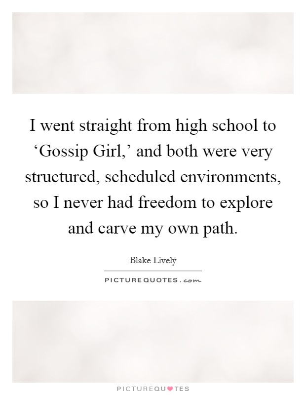 I went straight from high school to ‘Gossip Girl,’ and both were very structured, scheduled environments, so I never had freedom to explore and carve my own path Picture Quote #1