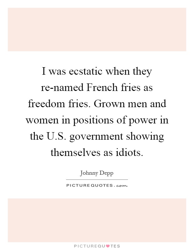 I was ecstatic when they re-named French fries as freedom fries. Grown men and women in positions of power in the U.S. government showing themselves as idiots Picture Quote #1