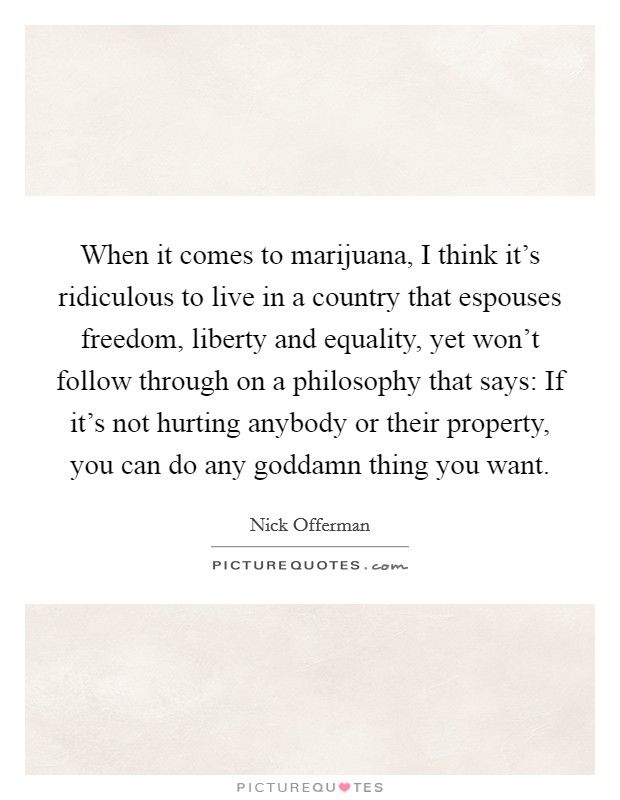 When it comes to marijuana, I think it’s ridiculous to live in a country that espouses freedom, liberty and equality, yet won’t follow through on a philosophy that says: If it’s not hurting anybody or their property, you can do any goddamn thing you want Picture Quote #1