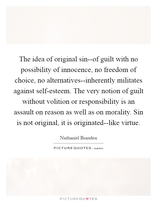 The idea of original sin--of guilt with no possibility of innocence, no freedom of choice, no alternatives--inherently militates against self-esteem. The very notion of guilt without volition or responsibility is an assault on reason as well as on morality. Sin is not original, it is originated--like virtue Picture Quote #1