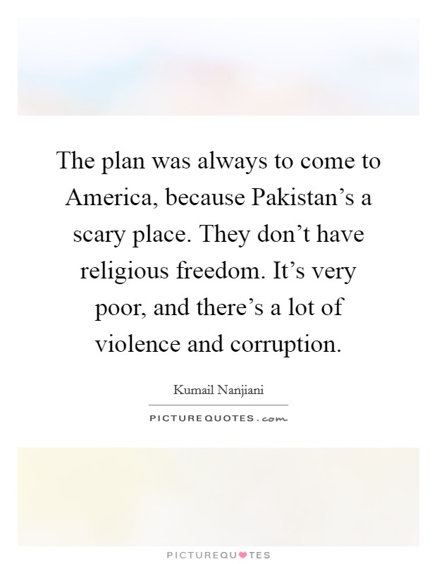 The plan was always to come to America, because Pakistan's a scary place. They don't have religious freedom. It's very poor, and there's a lot of violence and corruption. Picture Quote #1