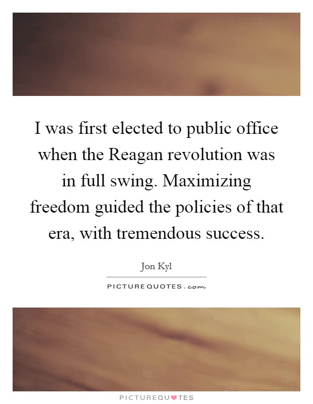 I was first elected to public office when the Reagan revolution was in full swing. Maximizing freedom guided the policies of that era, with tremendous success Picture Quote #1