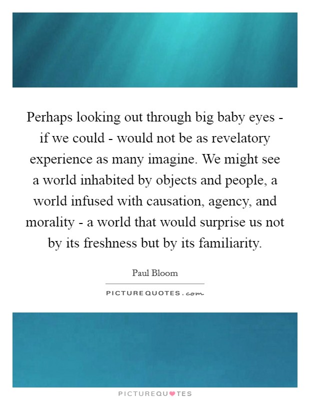 Perhaps looking out through big baby eyes - if we could - would not be as revelatory experience as many imagine. We might see a world inhabited by objects and people, a world infused with causation, agency, and morality - a world that would surprise us not by its freshness but by its familiarity Picture Quote #1