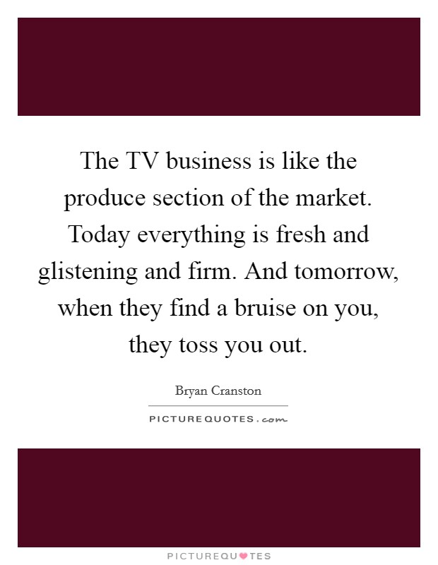 The TV business is like the produce section of the market. Today everything is fresh and glistening and firm. And tomorrow, when they find a bruise on you, they toss you out Picture Quote #1