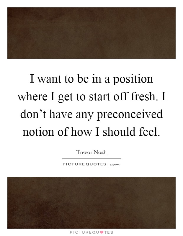 I want to be in a position where I get to start off fresh. I don’t have any preconceived notion of how I should feel Picture Quote #1