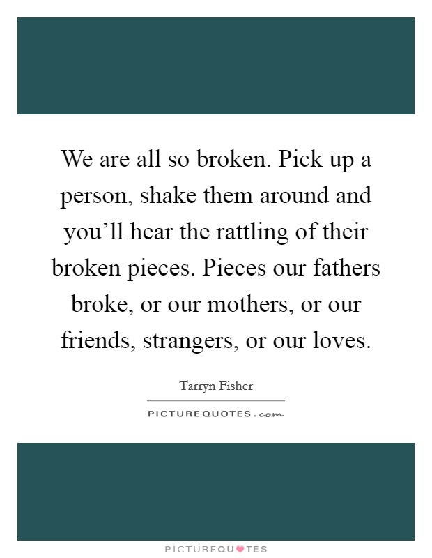 We are all so broken. Pick up a person, shake them around and you’ll hear the rattling of their broken pieces. Pieces our fathers broke, or our mothers, or our friends, strangers, or our loves Picture Quote #1