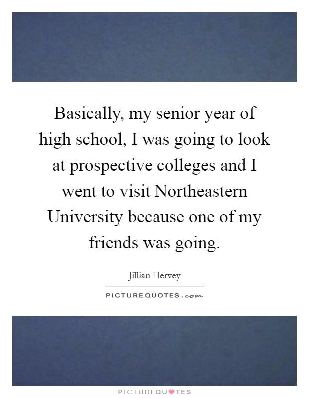Basically, my senior year of high school, I was going to look at prospective colleges and I went to visit Northeastern University because one of my friends was going. Picture Quote #1