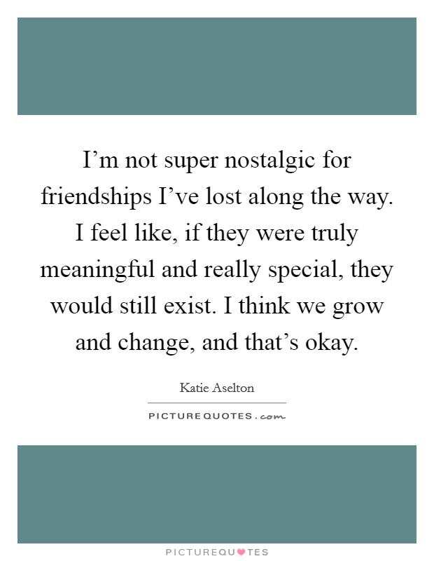 I’m not super nostalgic for friendships I’ve lost along the way. I feel like, if they were truly meaningful and really special, they would still exist. I think we grow and change, and that’s okay Picture Quote #1