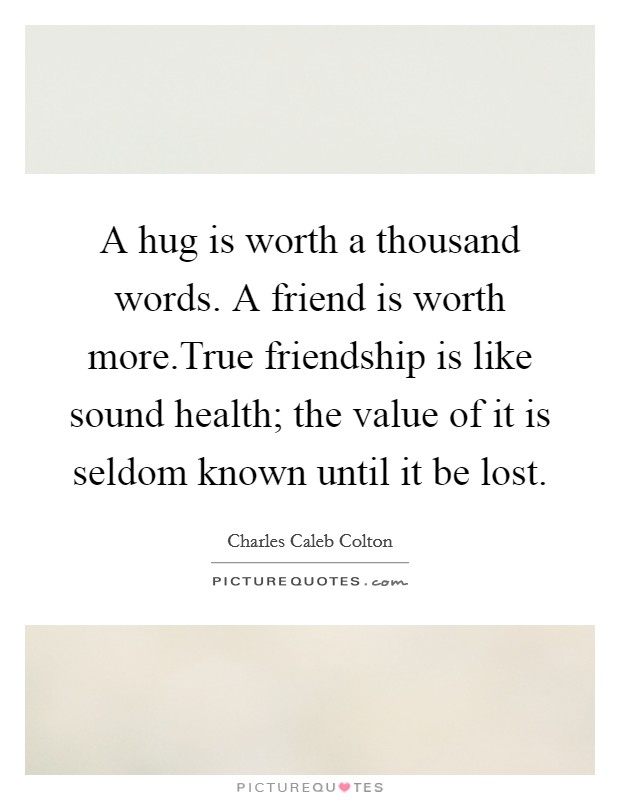 A hug is worth a thousand words. A friend is worth more.True friendship is like sound health; the value of it is seldom known until it be lost. Picture Quote #1
