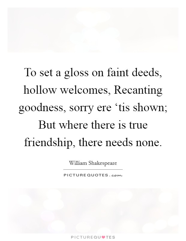 To set a gloss on faint deeds, hollow welcomes, Recanting goodness, sorry ere ‘tis shown; But where there is true friendship, there needs none Picture Quote #1