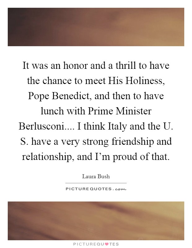 It was an honor and a thrill to have the chance to meet His Holiness, Pope Benedict, and then to have lunch with Prime Minister Berlusconi.... I think Italy and the U. S. have a very strong friendship and relationship, and I’m proud of that Picture Quote #1