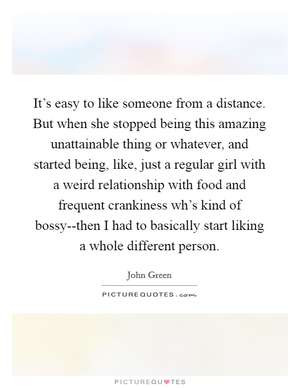 It’s easy to like someone from a distance. But when she stopped being this amazing unattainable thing or whatever, and started being, like, just a regular girl with a weird relationship with food and frequent crankiness wh’s kind of bossy--then I had to basically start liking a whole different person Picture Quote #1