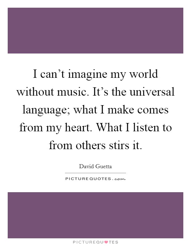 I can’t imagine my world without music. It’s the universal language; what I make comes from my heart. What I listen to from others stirs it Picture Quote #1