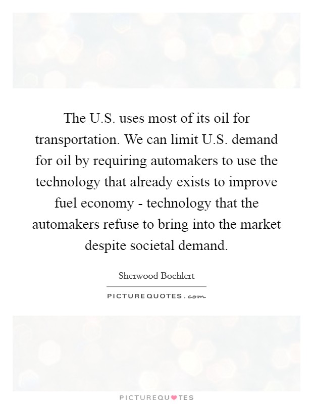 The U.S. uses most of its oil for transportation. We can limit U.S. demand for oil by requiring automakers to use the technology that already exists to improve fuel economy - technology that the automakers refuse to bring into the market despite societal demand Picture Quote #1