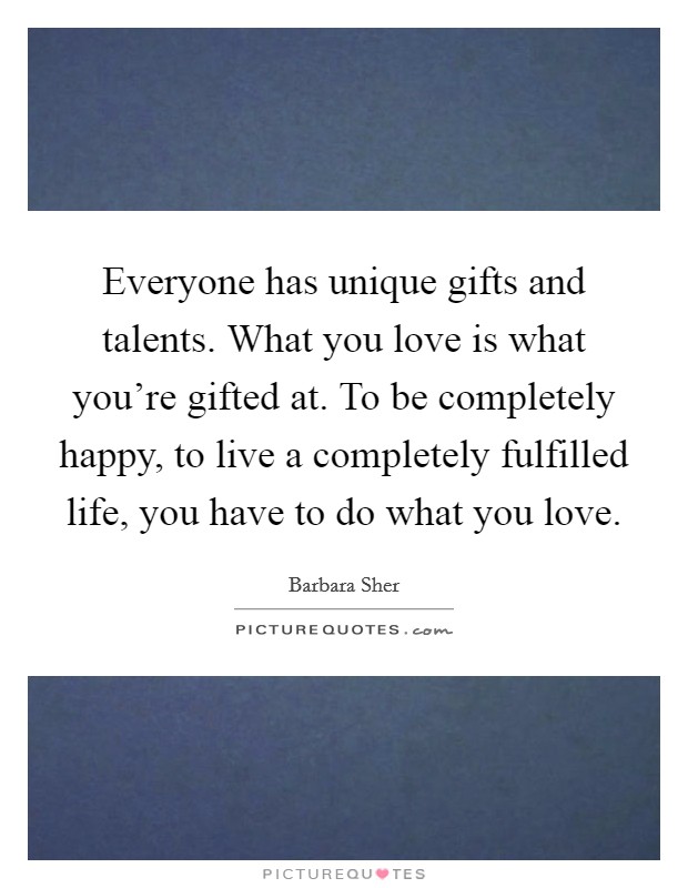 Everyone has unique gifts and talents. What you love is what you’re gifted at. To be completely happy, to live a completely fulfilled life, you have to do what you love Picture Quote #1