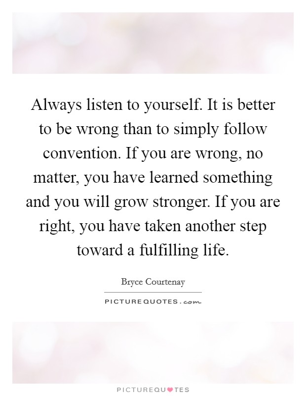 Always listen to yourself. It is better to be wrong than to simply follow convention. If you are wrong, no matter, you have learned something and you will grow stronger. If you are right, you have taken another step toward a fulfilling life. Picture Quote #1