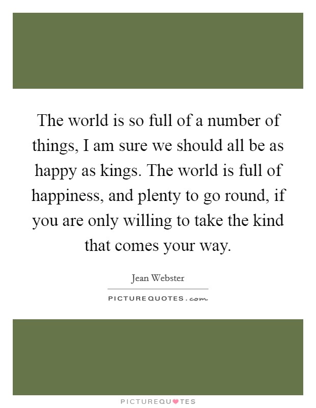The world is so full of a number of things, I am sure we should all be as happy as kings. The world is full of happiness, and plenty to go round, if you are only willing to take the kind that comes your way Picture Quote #1